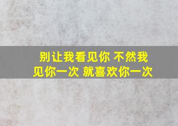 别让我看见你 不然我见你一次 就喜欢你一次